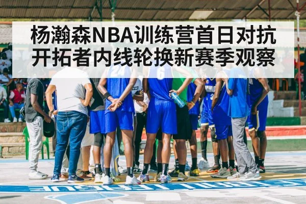 杨瀚森NBA训练营首日对抗 开拓者内线轮换新赛季观察 - kaiyun