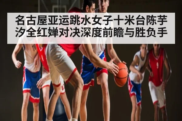名古屋亚运跳水女子十米台陈芋汐全红婵对决深度前瞻与胜负手 - kaiyun