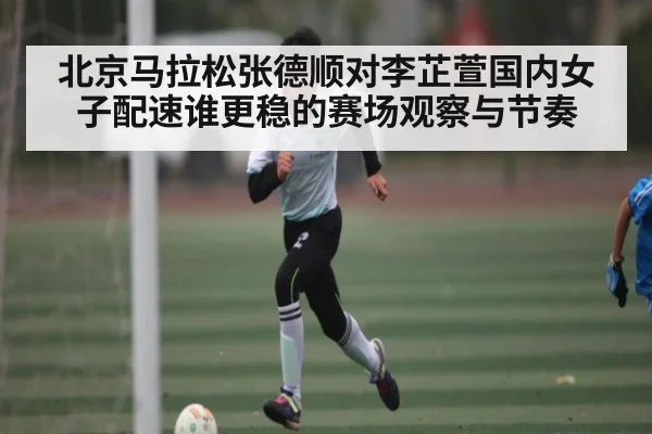 北京马拉松张德顺对李芷萱国内女子配速谁更稳的赛场观察与节奏